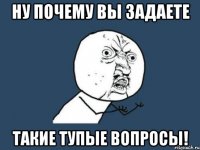 ну почему вы задаете такие тупые вопросы!