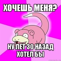 хочешь меня? ну лет 30 назад хотел бы