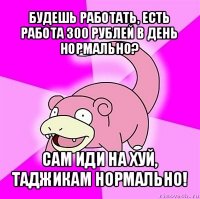 будешь работать, есть работа 300 рублей в день нормально? сам иди на хуй, таджикам нормально!