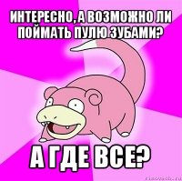 интересно, а возможно ли поймать пулю зубами? а где все?