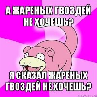 а жареных гвоздей не хочешь? я сказал жареных гвоздей не хочешь?