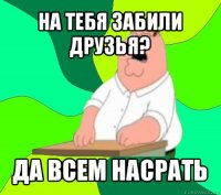 на тебя забили друзья? да всем насрать