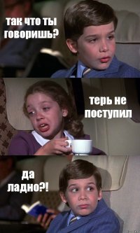 так что ты говоришь? терь не поступил да ладно?!