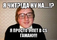 я чит?!да ну на....!? я просто 9 лет в cs гамаю!!!