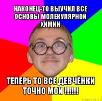 наконец-то выучил все основы молекулярной химии теперь то все девчёнки точно мои !!!