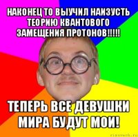 наконец то выучил наизусть теорию квантового замещения протонов!!! теперь все девушки мира будут мои!