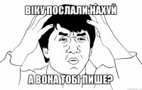 віку послали нахуй а вона тобі пише?