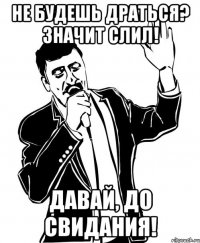 не будешь драться? значит слил! давай, до свидания!