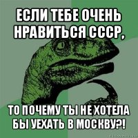 если тебе очень нравиться ссср, то почему ты не хотела бы уехать в москву?!