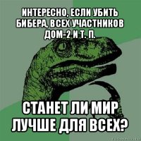 интересно, если убить бибера, всех участников дом-2 и т. п. станет ли мир лучше для всех?