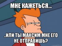 мне кажеться... ..или ты максим мне его не отправишь?