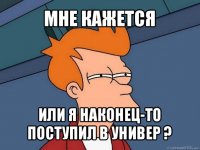 мне кажется или я наконец-то поступил в универ ?