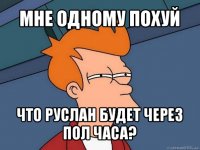 мне одному похуй что руслан будет через пол часа?