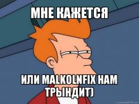 мне кажется или malkolnfix нам трындит)