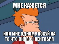 мне кажется или мне одному похуй на то что скоро 1 сентября