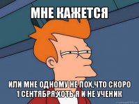 мне кажется или мне одному не пох,что скоро 1 сентября,хоть я и не ученик