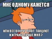 мне одному кажется или все вокруг поют, танцуют и играют лучше мня ?