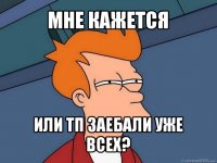 мне кажется или тп заебали уже всех?