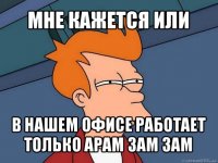 мне кажется или в нашем офисе работает только арам зам зам