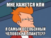 мне кажется или я самый оссобенный человек на планете??