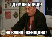 где мой борщ? на кухню,женщина!