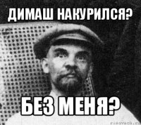 димаш накурился? без меня?