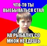 что-то ты выебываться стал на рыбалку со мной не едешь