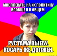 мне плевать на их политику вообще и в общем. рустама выебу, косарь же должен.