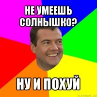 не умеешь солнышко? ну и похуй