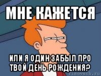 мне кажется или я один забыл про твой день рождения?