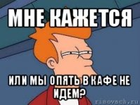 мне кажется или мы опять в кафе не идем?