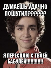 думаешь удачно пошутил??? я пересплю с твоей бабулей!!!