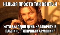 нельзя просто так взять и хотя бы один день не спорить в паблике "типичный армянин"