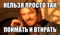 нельзя просто так поймать и втирать