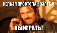 нельзя просто так взять и выиграть!