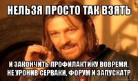 нельзя просто так взять и закончить профилактику вовремя, не уронив серваки, форум и запускатр