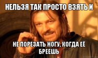 нельзя так просто взять и не порезать ногу, когда её бреешь