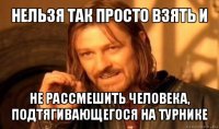 нельзя так просто взять и не рассмешить человека, подтягивающегося на турнике