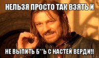 нельзя просто так взять и не выпить б**ь с настей верди!!