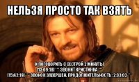 нельзя просто так взять и поговорить с сестрой 2 минуты
[13:09:18] *** звонит кристинка ***
[15:42:19] *** звонок завершен. продолжительность: 2:33:02 ***