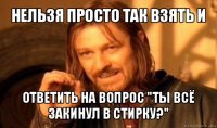 нельзя просто так взять и ответить на вопрос "ты всё закинул в стирку?"