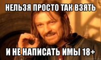 нельзя просто так взять и не написать имы 18+