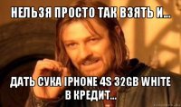 нельзя просто так взять и... дать сука iphone 4s 32gb white в кредит...