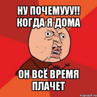 ну почемууу!! когда я дома он всё время плачет