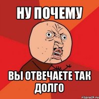 ну почему вы отвечаете так долго