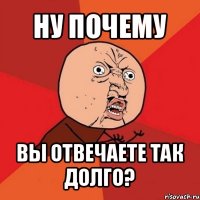 ну почему вы отвечаете так долго?