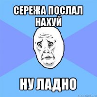 сережа послал нахуй ну ладно