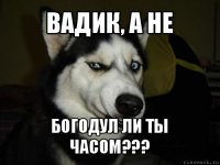 вадик, а не богодул ли ты часом???