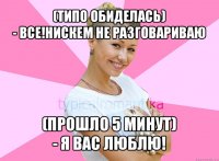 (типо обиделась)
- все!нискем не разговариваю (прошло 5 минут)
- я вас люблю!