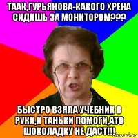 таак,гурьянова-какого хрена сидишь за монитором??? быстро взяла учебник в руки,и таньки помоги,ато шоколадку не даст!!!